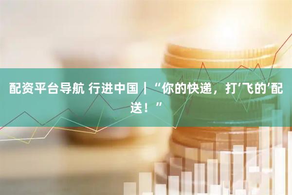 配资平台导航 行进中国｜“你的快递，打‘飞的’配送！”