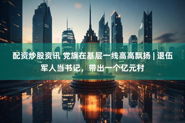 配资炒股资讯 党旗在基层一线高高飘扬 | 退伍军人当书记，带出一个亿元村
