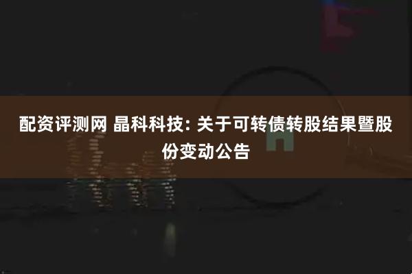 配资评测网 晶科科技: 关于可转债转股结果暨股份变动公告