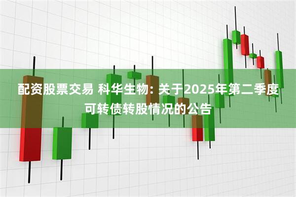 配资股票交易 科华生物: 关于2025年第二季度可转债转股情况的公告