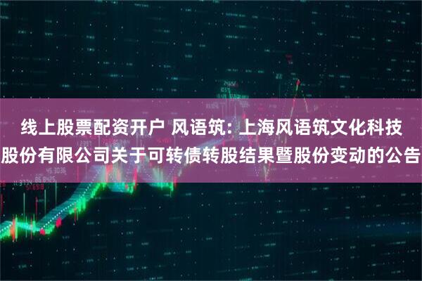 线上股票配资开户 风语筑: 上海风语筑文化科技股份有限公司关于可转债转股结果暨股份变动的公告