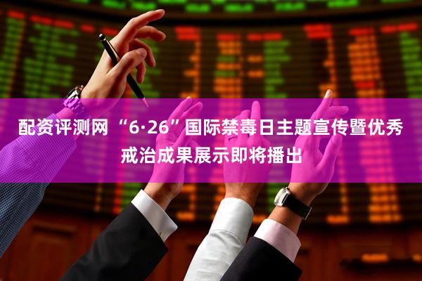 配资评测网 “6·26”国际禁毒日主题宣传暨优秀戒治成果展示即将播出