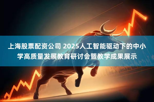 上海股票配资公司 2025人工智能驱动下的中小学高质量发展教育研讨会暨教学成果展示
