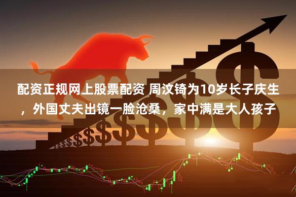 配资正规网上股票配资 周汶锜为10岁长子庆生，外国丈夫出镜一脸沧桑，家中满是大人孩子