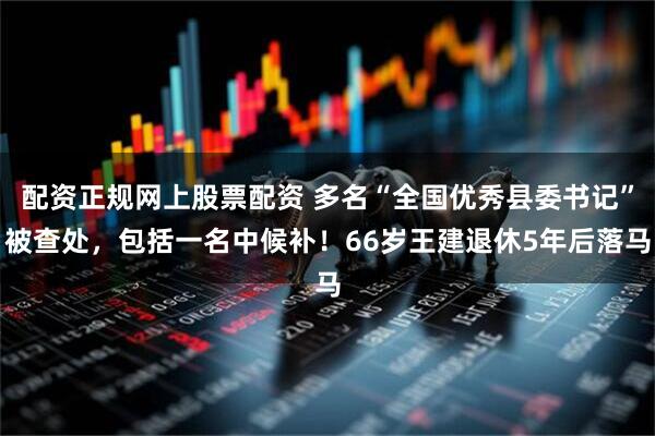 配资正规网上股票配资 多名“全国优秀县委书记”被查处，包括一名中候补！66岁王建退休5年后落马