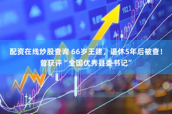 配资在线炒股查询 66岁王建，退休5年后被查！曾获评“全国优秀县委书记”