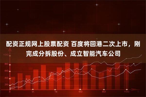 配资正规网上股票配资 百度将回港二次上市，刚完成分拆股份、成立智能汽车公司