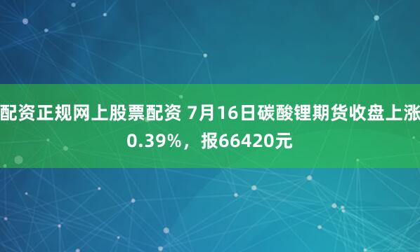 配资正规网上股票配资 7月16日碳酸锂期货收盘上涨0.39%，报66420元