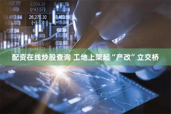 配资在线炒股查询 工地上架起“产改”立交桥