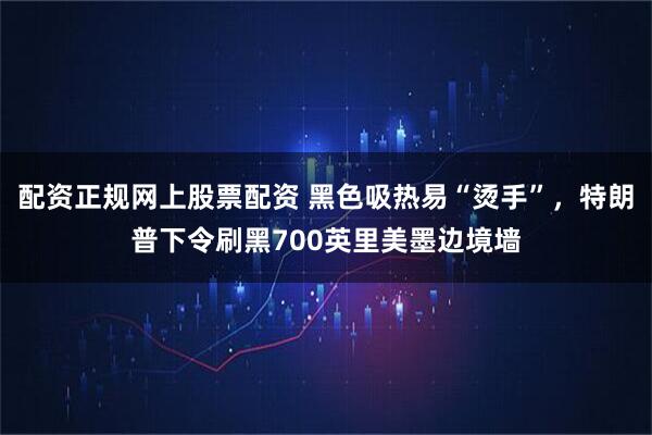 配资正规网上股票配资 黑色吸热易“烫手”，特朗普下令刷黑700英里美墨边境墙
