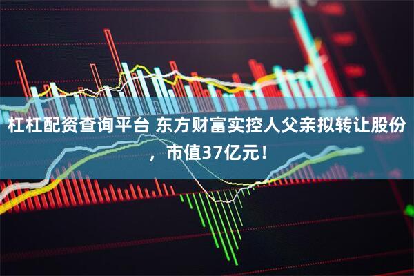 杠杠配资查询平台 东方财富实控人父亲拟转让股份，市值37亿元！