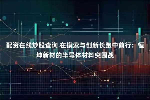 配资在线炒股查询 在摸索与创新长跑中前行：恒坤新材的半导体材料突围战