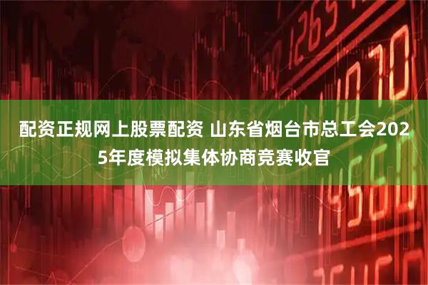 配资正规网上股票配资 山东省烟台市总工会2025年度模拟集体协商竞赛收官