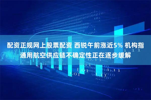 配资正规网上股票配资 西锐午前涨近5% 机构指通用航空供应链不确定性正在逐步缓解