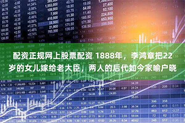 配资正规网上股票配资 1888年，李鸿章把22岁的女儿嫁给老大臣，两人的后代如今家喻户晓