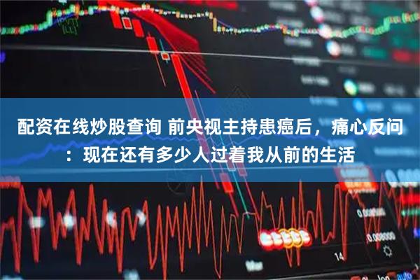 配资在线炒股查询 前央视主持患癌后，痛心反问：现在还有多少人过着我从前的生活
