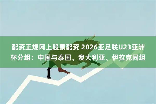 配资正规网上股票配资 2026亚足联U23亚洲杯分组：中国与泰国、澳大利亚、伊拉克同组