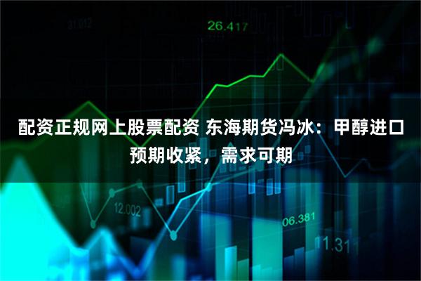 配资正规网上股票配资 东海期货冯冰：甲醇进口预期收紧，需求可期