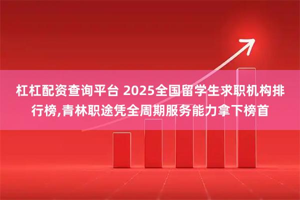 杠杠配资查询平台 2025全国留学生求职机构排行榜,青林职途凭全周期服务能力拿下榜首