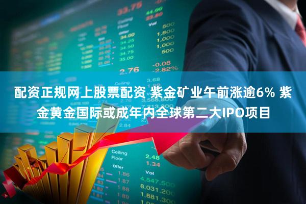 配资正规网上股票配资 紫金矿业午前涨逾6% 紫金黄金国际或成年内全球第二大IPO项目