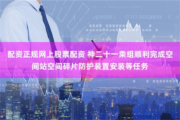 配资正规网上股票配资 神二十一乘组顺利完成空间站空间碎片防护装置安装等任务