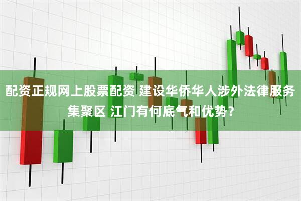 配资正规网上股票配资 建设华侨华人涉外法律服务集聚区 江门有何底气和优势？