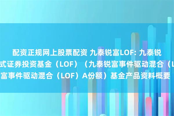 配资正规网上股票配资 九泰锐富LOF: 九泰锐富事件驱动混合型发起式证券投资基金（LOF）（九泰锐富事件驱动混合（LOF）A份额）基金产品资料概要（更新）
