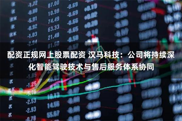 配资正规网上股票配资 汉马科技：公司将持续深化智能驾驶技术与售后服务体系协同
