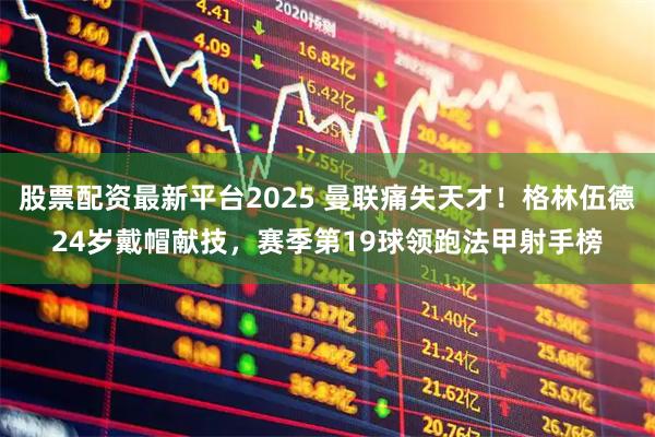 股票配资最新平台2025 曼联痛失天才！格林伍德24岁戴帽献技，赛季第19球领跑法甲射手榜