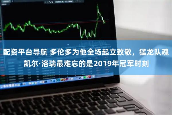 配资平台导航 多伦多为他全场起立致敬，猛龙队魂凯尔·洛瑞最难忘的是2019年冠军时刻