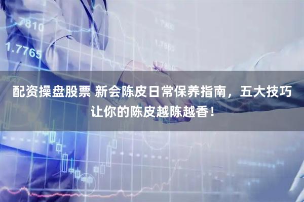 配资操盘股票 新会陈皮日常保养指南，五大技巧让你的陈皮越陈越香！