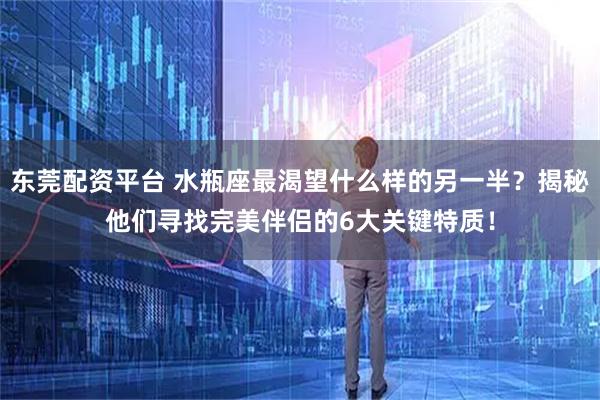 东莞配资平台 水瓶座最渴望什么样的另一半？揭秘他们寻找完美伴侣的6大关键特质！