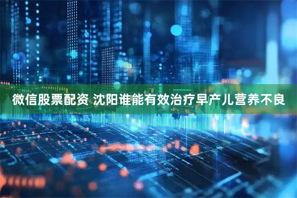 微信股票配资 沈阳谁能有效治疗早产儿营养不良