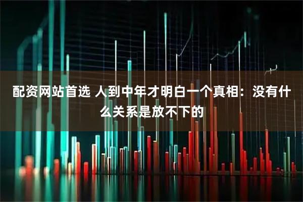 配资网站首选 人到中年才明白一个真相：没有什么关系是放不下的