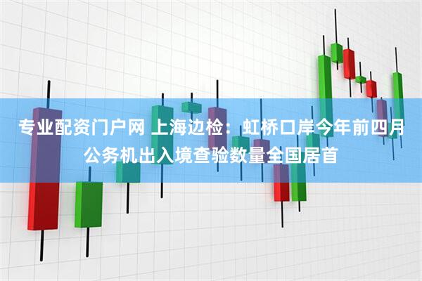 专业配资门户网 上海边检：虹桥口岸今年前四月公务机出入境查验数量全国居首