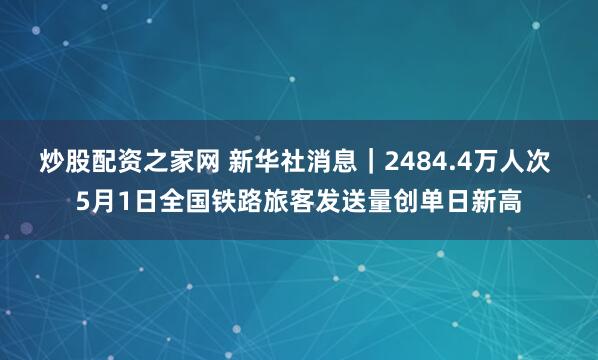 炒股配资之家网 新华社消息｜2484.4万人次 5月1日全国铁路旅客发送量创单日新高