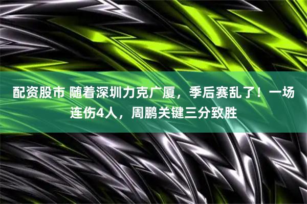 配资股市 随着深圳力克广厦，季后赛乱了！一场连伤4人，周鹏关键三分致胜