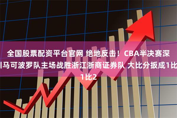 全国股票配资平台官网 绝地反击！CBA半决赛深圳马可波罗队主场战胜浙江浙商证券队 大比分扳成1比2
