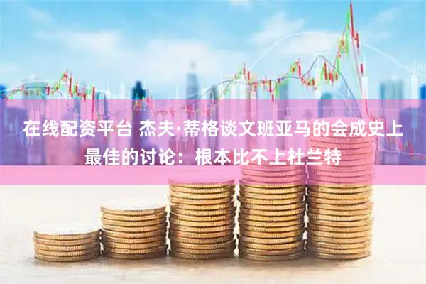 在线配资平台 杰夫·蒂格谈文班亚马的会成史上最佳的讨论：根本比不上杜兰特