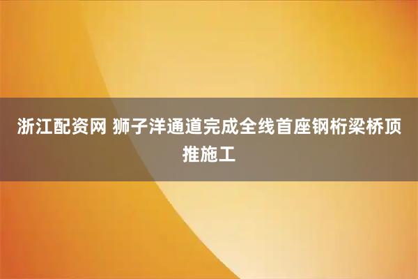 浙江配资网 狮子洋通道完成全线首座钢桁梁桥顶推施工