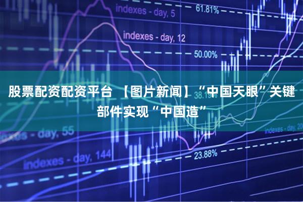 股票配资配资平台 【图片新闻】“中国天眼”关键部件实现“中国造”